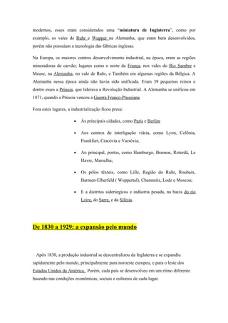 modernos, esses eram considerados uma “miniatura de Inglaterra”, como por
exemplo, os vales de Ruhr e Wupper na Alemanha, que eram bem desenvolvidos,
porém não possuíam a tecnologia das fábricas inglesas.

Na Europa, os maiores centros desenvolvimento industrial, na época, eram as regiões
mineradoras de carvão; lugares como o norte da França, nos vales do Rio Sambre e
Meuse, na Alemanha, no vale de Ruhr, e Também em algumas regiões da Bélgica. A
Alemanha nessa época ainda não havia sido unificada. Eram 39 pequenos reinos e
dentre esses a Prússia, que liderava a Revolução Industrial. A Alemanha se unificou em
1871, quando a Prússia venceu a Guerra Franco-Prussiana

Fora estes lugares, a industrialização ficou presa:

                       •   Ás principais cidades, como Paris e Berlim

                       •   Aos centros de interligação viária, como Lyon, Colônia,
                           Frankfurt, Cracóvia e Varsóvia;

                       •   Ao principal, portos, como Hamburgo, Bremen, Roterdã, Le
                           Havre, Marselha;

                       •   Os pólos têxteis, como Lille, Região do Ruhr, Roubaix,
                           Barmen-Elberfeld ( Wuppertal), Chemmitz, Lodz e Moscou;

                       •   E a distritos siderúrgicos e indústria pesada, na bacia do rio
                           Loire, do Sarre, e da Silésia.




De 1830 a 1929: a expansão pelo mundo



 Após 1830, a produção industrial se descentralizou da Inglaterra e se expandiu
rapidamente pelo mundo, principalmente para noroeste europeu, e para o leste dos
Estados Unidos da América. Porém, cada país se desenvolveu em um ritmo diferente
baseado nas condições econômicas, sociais e culturais de cada lugar.
 