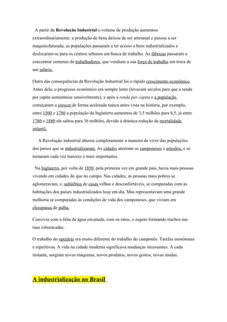 A partir da Revolução Industrial o volume de produção aumentou
extraordinariamente: a produção de bens deixou de ser artesanal e passou a ser
maquinofaturada; as populações passaram a ter acesso a bens industrializados e
deslocaram-se para os centros urbanos em busca de trabalho. As fábricas passaram a
concentrar centenas de trabalhadores, que vendiam a sua força de trabalho em troca de
um salário.

Outra das consequências da Revolução Industrial foi o rápido crescimento econômico.
Antes dela, o progresso econômico era sempre lento (levavam séculos para que a renda
per capita aumentasse sensivelmente), e após a renda per capita e a população
começaram a crescer de forma acelerada nunca antes vista na história, por exemplo,
entre 1500 e 1780 a população da Inglaterra aumentou de 3,5 milhões para 8,5, já entre
1780 e 1880 ela saltou para 36 milhões, devido á drástica redução da mortalidade
infantil.

   A Revolução industrial alterou completamente a maneira de viver das populações
dos países que se industrializaram. As cidades atraíram os camponeses e artesãos, e se
tornaram cada vez maiores e mais importantes.

 Na Inglaterra, por volta de 1850, pela primeira vez em grande país, havia mais pessoas
vivendo em cidades do que no campo. Nas cidades, as pessoas mais pobres se
aglomeravam, e, subúrbios de casas velhas e desconfortáveis, se comparadas com as
habitações dos países industrializados hoje em dia. Mas representavam uma grande
melhoria se comparadas às condições de vida dos camponeses, que viviam em
choupanas de palha.

Convivia com a falta de água encanada, com os ratos, o esgoto formando riachos nas
ruas esburacadas.

O trabalho do operário era muito diferente do trabalho do camponês: Tarefas monótonas
e repetitivas. A vida na cidade moderna significava mudanças incessantes. A cada
instante, surgiam novas máquinas, novos produtos, novos gostos, novas modas.




A industrialização no Brasil
 