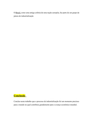 O Brasil, como uma antiga colônia de uma nação européia, faz parte de um grupo de
países de industrialização




Conclusão

Concluo neste trabalho que o processo de industrialização foi um momento precioso
para o mundo no qual contribuiu grandemente para o avanço econômico mundial.
 