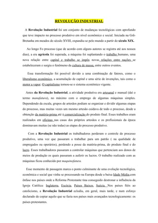 REVOLUÇÃO INDUSTRIAL

 A Revolução Industrial foi um conjunto de mudanças tecnológicas com aprofundo
que teve impacto no processo produtivo em nível econômico e social. Iniciada na Grã-
Bretanha em meados do século XVIII, expandiu-se pelo mundo a partir do século XIX.

   Ao longo Fo processo (que de acordo com alguns autores se registra até aos nossos
dias), a era agrícola foi superada, a máquina foi suplantando o trabalho humano, uma
nova relação entre capital e trabalho se impôs novas relações entre nações se
estabeleceram e surgiu o fenômeno da cultura de massa, entre outros eventos.

   Essa transformação foi possível devido a uma combinação de fatores, como o
liberalismo econômico, a acumulação de capital e uma série de invenções, tais como o
motor a vapor. O capitalismo tornou-se o sistema econômico vigente.

  Antes da Revolução Industrial, a atividade produtiva era artesanal e manual (daí o
termo manufatura), no máximo com o emprego de algumas máquinas simples.
Dependendo da escala, grupos de artesãos podiam se organizar e dividir algumas etapas
do processo, mas muitas vezes um mesmo artesão cuidava de todo o processo, desde a
obtenção da matéria-prima até á comercialização do produto final. Esses trabalhos eram
realizados em oficinas nas casas dos próprios artesãos e os profissionais da época
dominavam muitas (se não todas) as etapas do processo produtivo.

    Com a Revolução Industrial os trabalhadores perderam o controle do processo
produtivo, uma vez que passaram a trabalhar para um patrão ( na qualidade de
empregados ou operários), perdendo a posse da matéria-prima, do produto final e do
lucro. Esses trabalhadores passaram a controlar máquinas que pertenciam aos donos de
meios de produção os quais passaram a auferir os lucros. O trabalho realizado com as
máquinas ficou conhecido por maquinofatura.

  Esse momento de passagem marca o ponto culminante de uma evolução tecnológica,
econômica e social que vinha se processando na Europa desde a baixa Idade Média,com
ênfase nos países onde a Reforma Protestante tina conseguido destronar a influência da
Igreja Católica: Inglaterra, Escócia, Países Baixos, Suécia. Nos países fiéis ao
catolicismo, a Revolução Industrial eclodiu, em geral, mais tarde, e num esforço
declarado de copiar aquilo que se fazia nos países mais avançados tecnologicamente: os
países protestantes.
 