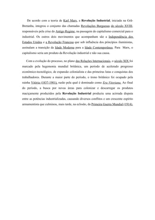 De acordo com a teoria de Karl Marx, a Revolução Industrial, iniciada na Grã-
Bretanha, integrou o conjunto das chamadas Revoluções Burguesas do século XVIII,
responsáveis pela crise do Antigo Regime, na passagem do capitalismo comercial para o
industrial. Os outros dois movimentos que acompanham são a Independência dos
Estados Unidos e a Revolução Francesa que sob influência dos princípios iluministas,
assinalam a transição da Idade Moderna para a Idade Contemporânea. Para Marx, o
capitalismo seria um produto da Revolução industrial e não sua causa.

   Com a evolução do processo, no plano das Relações Internacionais, o século XIX foi
marcado pela hegemonia mundial britânica, um período de acelerado progresso
econômico-tecnológico, de expansão colonialista e das primeiras lutas e conquistas dos
trabalhadores. Durante a maior parte do período, o trono britânico foi ocupado pela
rainha Vitória (1837-1901), razão pela qual é dominado como Era Vitoriana. Ao final
do período, a busca por novas áreas para colonizar e descarregar os produtos
maciçamente produzidos pela Revolução Industrial produziu uma acirrada disputa
entre as potências industrializadas, causando diversos conflitos e um crescente espírito
armamentista que culminou, mais tarde, na eclosão, da Primeira Guerra Mundial (1914).
 
