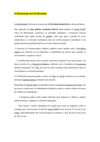 O Pioneirismo da Grã-Bretanha



A Grã-Bretanha foi pioneira no processo da Revolução industrial por diversos fatores:

Pela aplicação de uma política econômica liberal desde meados do século XVIII.
Antes da liberalização econômica, as atividades industriais e comerciais estavam
cartelizadas pelo rígido sistema de guildas, razão pela qual a entrada de novos
competidores e a inovação tecnológica eram um enorme progresso tecnológico e um
grande aumento da produtividade em um curto espaço de tempo.

 O processo de enriquecimento britânico adquiriu maior impulso após a Revolução
Inglesa, que forneceu ao seu capitalismo a estabilidade que faltava para expandir os
investimentos e ampliar os lucros.

  A Grã-Bretanha firmou vários acordos comerciais vantajosos com outros países. Um
desses acordos foi o Tratado de Methuen, celebrado com a decadência da monarquia
absoluta portuguesa, em 1703, por meio do qual conseguiu taxas preferenciais para os
seus produtos no mercado português.

A Grã-Bretanha possuía grandes reservas de ferro de carvão mineral em seu subsolo,
principais matérias-primas utilizadas neste período.

Dispunham de mão-de-obra em abundância desde a Lei dos Cercamentos de Terras, que
provocou o êxodo rural. Os trabalhadores dirigiram-se para os centros urbanos em busca
de trabalho nas manufaturas.

     A burguesia inglesa tinha capital suficiente para financiar as fábricas, adquirir
matérias-primas e máquinas e contratar empregados.

     Para ilustrar a relativa abundância do capital que existia na Inglaterra, pode se
constatar que a taxa de juros no final do século XVIII era de cerca de 5% ao ano; já na
China, onde praticamente não existia progresso econômico, a taxa de juros era de cerca
de 30% ao ano.
 