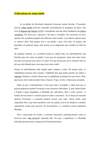 O liberalismo de Adam Smith



       As novidades da Revolução industrial trouxeram muitas dúvidas. O pensador
escocês Adam Smith procurou responder racionalmente ás perguntas da época. Seu
livro A Riqueza das Nações (1776) é considerado uma das obras fundadoras da ciência
econômica. Ele dizia que o egoísmo é útil para a sociedade. Seu raciocínio era este:
quando uma cozinheira prepara uma deliciosa carne assada, você saberia explicar quais
os motivos dela? Será porque ama o seu patrão e quer vê-lo feliz ou porque está
pensando, em primeiro lugar, nela mesma ou no pagamento que receberá no final do
mês?

De qualquer maneira, se a cozinheira pensa no salário dela, seu individualismo será
benéfica para ela e para seu patrão. E por que um açougueiro vende uma carne muito
boa para uma pessoa que nunca viu antes? Por que deseja que ela se alimente bem ou
por que está olhando para o lucro que terá coma venda?

Graças ao individualismo dele freguês pode comprar a carne. Do mesmo jeito, os
trabalhadores pensam neles mesmos. Trabalham bem para poder garantir seu salário e
emprego. Portanto, é correto afirmar que os capitalistas só pensam em seus lucros. Mas,
para lucrar, têm vender produtos bons e baratos. O que, no fim, é ótimo para sociedade.

   Então, já que o individualismo é bom para toda a sociedade, o ideal seria que as
pessoas pudessem atender livremente a seus interesses individuais. E, para Adam Smith,
o Estado é quem atrapalhava a liberdade dos individuais. Para o autor escocês, “o
Estado deveria intervir o mínimo possível sobre a economia”. Se as forças do mercado
agissem livremente, a economia poderia crescer com vigor. Desse modo, cada
empresário faria o que bem entendesse com seu capital, sem ter de obedecer a nenhum
regulamento criado pelo governo. Os investimentos e o comércio seriam totalmente
liberados.

   Sem a intervenção do Estado, o mercado funcionaria automaticamente, como se
houvesse uma “mão invisível” ajeitando tudo. Ou seja, o capitalismo e a liberdade
individual promoveriam o progresso de forma harmoniosa.
 