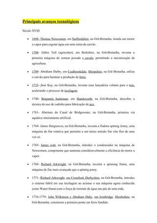 Principais avanços tecnológicos

Século XVIII

   •   1698- Thomas Newcomen, em Staffordshire, na Grã-Bretanha, instala um motor
       a vapor para esgotar água em uma mina de carvão

   •   1708- Jethro Tull (agricultor), em Berkshire, na Grã-Bretanha, inventa a
       primeira máquina de semear puxada a cavalo, permitindo a mecanização da
       agricultura.

   •   1709- Abraham Darby, em Coalbrookdale, Shropshire, na Grã Bretanha, utiliza
       o carvão para baratear a produção de ferro.

   •   1733- jhon Kay, na Grã-Bretanha, inventa uma lançadeira volante para o tear,
       acelerando o processo de tecelagem

   •   1740- Benjamin huntsman, em Handsworth, na Grã-Bretanha, descobre a
       técnica do uso de cadinho para fabricação de aço.

   •   1761- Abertura do Canal de Bridgewater, na Grã-Bretanha, primeira via
       aquática inteiramente artificial.

   •   1764- James Hargreaves, na Grã-Bretanha, inventa a fiadora spinnig Jenny, uma
       máquina de fiar rotativa que permitia a um único artesão fiar oito fios de uma
       vez só.

   •   1765- James watt, na Grã-Bretanha, introduz o condensador na máquina de
       Newcomen, componente que aumenta consideravelmente a eficiência do motor a
       vapor.

   •   1768- Richard Arkwright, na Grã-Bretanha, inventa a spinning frame, uma
       máquina de fiar mais avançada que a spinnig jenny.

   •   1771- Richard Arkwright, em Cromford, Derbyshire, na Grã-Bretanha, introduz
       o sistema fabril em sua tecelagem ao acionar a sua máquina agora conhecida
       como Water-frame-com a força de torrente de água nas pás de uma roda.

   •   1776-1779- John Wilkinson e Abraham Daby, em Ironbridge, Shrobsihire, na
       Grã-Bretanha, constroem a primeira ponte em ferro fundido.
 