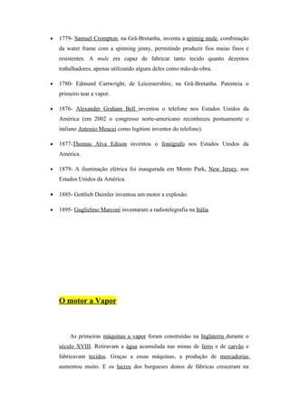 •   1779- Samuel Crompton, na Grã-Bretanha, inventa a spinnig mule, combinação
    da water frame com a spinning jenny, permitindo produzir fios maias finos e
    resistentes. A mule era capaz de fabricar tanto tecido quanto dezentos
    trabalhadores, apenas utilizando alguns deles como mão-de-obra.

•   1780- Edmund Cartwright, de Leicestershire, na Grã-Bretanha. Patenteia o
    primeiro tear a vapor.

•   1876- Alexander Graham Bell inventou o telefone nos Estados Unidos da
    América (em 2002 o congresso norte-americano reconheceu postuamente o
    italiano Antonio Meucei como legítimi inventor do telefone).

•   1877-Thomas Alva Edison inventou o fonógrafo nos Estados Unidos da
    América.

•   1879- A iluminação elétrica foi inaugurada em Mento Park, New Jersey, nos
    Estados Unidos da América.

•   1885- Gottlieb Daimler inventou um motor a explosão.

•   1895- Guglielmo Marconi inventaram a radiotelegrafia na Itália




    O motor a Vapor



        As primeiras máquinas a vapor foram construídas na Inglaterra durante o
    século XVIII. Retiravam a água acumulada nas minas de ferro e de carvão e
    fabricavam tecidos. Graças a essas máquinas, a produção de mercadorias
    aumentou muito. E os lucros dos burgueses donos de fábricas cresceram na
 