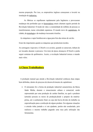mesma proporção. Por isso, os empresários ingleses começaram a investir na
instalação de indústrias.

       As fábricas se espelharam rapidamente pela Inglaterra e provocaram
mudanças tão profundas que os historiadores atuais chamam aquele período de
Revolução Industrial. O modo de vida e a mentalidade de milhões de pessoas se
transformaram, numa velocidade espantosa. O mundo novo do capitalismo, da
cidade, da tecnologia e da mudança incessante triunfou.

 As máquinas a vapor bombeavam a água para fora das minas de carvão.

Eram tão importantes quanto as máquinas que produziram tecidos.

As carruagens viajavam a 12 Km/h e os cavalos, quando se cansavam, tinham de
ser trocados durante o percurso. Um trem da época alcançava 45 Km/h e podia
seguir centenas de quilômetros. Assim, a revolução Industrial tornou o mundo
mais veloz.




A Classe Trabalhadora



 A produção manual que atende a Revolução industrial conheceu duas etapas
bem definidas, dentro do processo de desenvolvimento do capitalismo:

   •   O artesanato foi a forma de produção industrial característica da Baixa
       Idade Média, durante o renascimento urbano e comercial, sendo
       representado por uma produção de caráter familiar, na qual o produtor
       (artesão) possuía os meios de produção,desde o preparo da matéria-
       prima, até o acabamento final; ou seja não havia divisão do trabalho ou
       especialização para a confecção de algum produto. Em algumas situações
       o artesão tinha juntado a si um ajudante, porém não assalariado, pois
       realizava o mesmo trabalho pagando uma taxa pela utilização das
       ferramentas.
 
