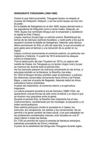SHOGUNATO TOKUGAWA (1600-1868)

Contra lo que había prometido, Tokugawa Ieyasu no respeto al
sucesor de Hideyoshi, Hideyori, y así fue como Ieyasu se hizo con
el poder.
En la batalla de Sekigahara en el año 1600, Ieyasu derroto tanto a
los seguidores de Hideyoshi como a otros rivales. Después, en
1603, Ieyasu fue nombrado Shogun por el emperador y estableció
la capital en Edo (Tokyo).
Leyasu mantuvo el país bajo un estricto control. Redistribuyó las
tierras de los daimyos (señores feudales), y cedió parte a los que le
ayudaron durante la batalla de Sekigahara. Además cada daimyo
debía permanecer en Edo un año de cada dos, lo que provocaba un
gran gasto para el daimyo y una reducción de su poder en su
región.
Leyasu continuó promoviendo el comercio exterior, en particular con
Inglaterra y Holanda. Y a partir de 1614 endureció los ataques
contra el cristianismo.
Tras la destrucción del clan Toyotomi en 1615 y la captura del
castillo de Osaka, los Tokugawa ya no tenían ningún rival y la paz
se mantuvo así durante todo el período Edo.
Así los samurais pasaron de instruirse únicamente en las armas, a
educarse también en la literatura, la filosofía y las artes.
En 1633 el Shogun Iemitsu prohibió viajar al extranjero, y reduzco
las relaciones comerciales únicamente hacia China y los Países
Bajos, y solo por el puerto de Nagasaki. Además todos los libros
extranjeros fueron prohibidos.
A pesar del aislamiento, el comercio interior y la agricultura
mejoraron.
La cultura prosperó durante la era de Genroku (1688-1703), así
aparecieron nuevas formas de arte como el kabuki y el ukiyo-e que
se hicieron muy populares entre la gente.
Durante el periodo Edo, la filosofía más importante fue el neo-
Confuncionismo, caracterizado por las moralejas, la educación y un
orden social jerárquico.
Este sistema jerárquico dividía la sociedad en 4 clases: los
samurais, los campesinos, los artistas y los comerciantes. No se
permitía a la gente cambiar de clase social, y los que trabajaban en
las profesiones consideradas impuras, eran situados en una 5ª
clase inferior a todas las demás.
En 1720 se permitió de nuevo la entrada de literatura extranjera,
sobretodo procedente de China y Holanda.
A pesar de la estabilidad del Shogunato Tokugawa durante siglos,
 