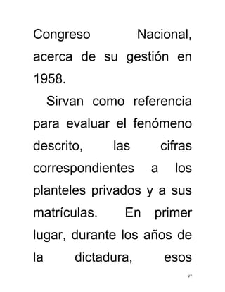 Congreso              Nacional,
acerca de su gestión en
1958.
     Sirvan como referencia
para evaluar el fenómeno
descrito,      las          cifras
correspondientes        a     los
planteles privados y a sus
matrículas.      En     primer
lugar, durante los años de
la       dictadura,         esos
                                 97
 