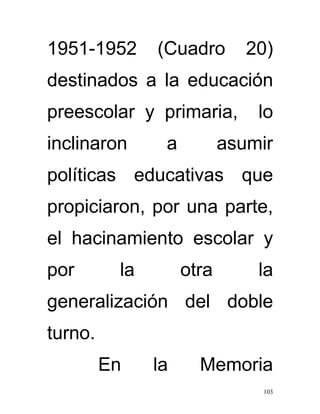 1951-1952      (Cuadro        20)
destinados a la educación
preescolar y primaria,         lo
inclinaron      a          asumir
políticas educativas que
propiciaron, por una parte,
el hacinamiento escolar y
por       la        otra       la
generalización del doble
turno.
         En    la     Memoria
                               103
 