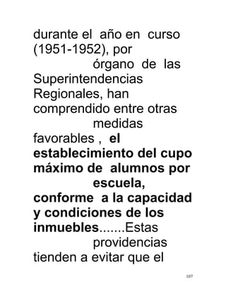 durante el año en curso
(1951-1952), por
          órgano de las
Superintendencias
Regionales, han
comprendido entre otras
          medidas
favorables , el
establecimiento del cupo
máximo de alumnos por
          escuela,
conforme a la capacidad
y condiciones de los
inmuebles.......Estas
          providencias
tienden a evitar que el
                       107
 