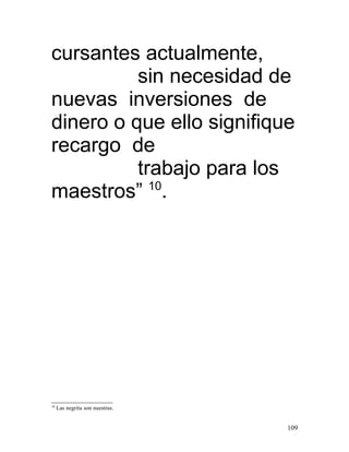 cursantes actualmente,
          sin necesidad de
nuevas inversiones de
dinero o que ello signifique
recargo de
          trabajo para los
maestros” 10.




10
     Las negrita son nuestras.


                                 109
 