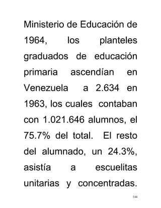 Ministerio de Educación de
1964,      los      planteles
graduados de educación
primaria    ascendían     en
Venezuela        a 2.634 en
1963, los cuales contaban
con 1.021.646 alumnos, el
75.7% del total.    El resto
del alumnado, un 24.3%,
asistía     a      escuelitas
unitarias y concentradas.
                           144
 