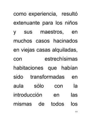 como experiencia, resultó
extenuante para los niños
y      sus     maestros,      en
muchos casos hacinados
en viejas casas alquiladas,
con                 estrechísimas
habitaciones que habían
sido     transformadas        en
aula         sólo      con     la
introducción           en     las
mismas        de      todos   los
                               163
 