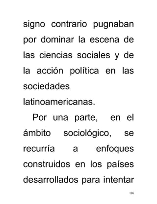 signo contrario pugnaban
por dominar la escena de
las ciencias sociales y de
la acción política en las
sociedades
latinoamericanas.
  Por una parte,       en el
ámbito     sociológico,   se
recurría     a      enfoques
construidos en los países
desarrollados para intentar
                           196
 