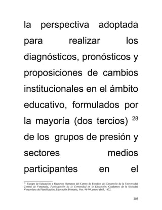 la perspectiva adoptada
para                                 realizar                                        los
diagnósticos, pronósticos y
proposiciones de cambios
institucionales en el ámbito
educativo, formulados por
                                                                                          28
la mayoría (dos tercios)
de los grupos de presión y
sectores                                                              medios
participantes                                                  en                        el
28
  Equipo de Educación y Recursos Humanos del Centro de Estudios del Desarrollo de la Universidad
Central de Venezuela, Partic¡pación de la Comunidad en la Educación, Cuadernos de la Sociedad
Venezolana de Planificación, Educación Primaria, Nos. 96-99, enero-abril, 1972.


                                                                                            203
 