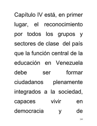 Capítulo IV está, en primer
lugar, el reconocimiento
por todos los grupos y
sectores de clase del país
que la función central de la
educación en Venezuela
debe       ser           formar
ciudadanos        plenamente
integrados a la sociedad,
capaces          vivir      en
democracia          y       de
                             249
 