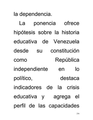 la dependencia.
  La        ponencia    ofrece
hipótesis sobre la historia
educativa de Venezuela
desde        su   constitución
como               República
independiente          en   lo
político,              destaca
indicadores de la crisis
educativa y        agrega el
perfil de las capacidades
                            256
 