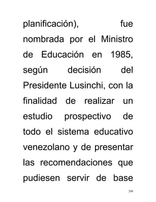 planificación),          fue
nombrada por el Ministro
de Educación en 1985,
según      decisión      del
Presidente Lusinchi, con la
finalidad de realizar un
estudio    prospectivo   de
todo el sistema educativo
venezolano y de presentar
las recomendaciones que
pudiesen servir de base
                          298
 