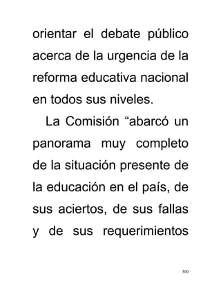 orientar el debate público
acerca de la urgencia de la
reforma educativa nacional
en todos sus niveles.
  La Comisión “abarcó un
panorama muy completo
de la situación presente de
la educación en el país, de
sus aciertos, de sus fallas
y de sus requerimientos

                         300
 