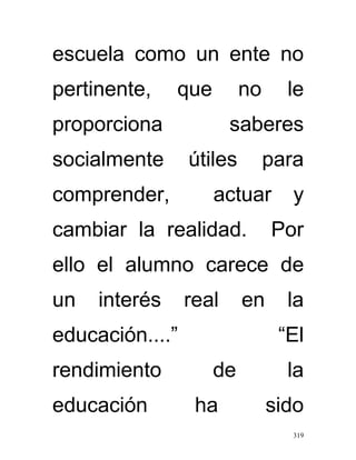 escuela como un ente no
pertinente,    que        no     le
proporciona             saberes
socialmente      útiles        para
comprender,          actuar      y
cambiar la realidad.           Por
ello el alumno carece de
un   interés     real     en     la
educación....”                  “El
rendimiento          de          la
educación         ha           sido
                                 319
 