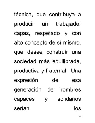 técnica, que contribuya a
producir     un    trabajador
capaz, respetado y con
alto concepto de sí mismo,
que desee construir una
sociedad más equilibrada,
productiva y fraternal. Una
expresión         de       esa
generación    de       hombres
capaces      y     solidarios
serían                     los
                             343
 