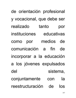 de orientación profesional
y vocacional, que debe ser
realizado       tanto         por
instituciones      educativas
como por         medios de
comunicación      a     fin   de
incorporar a la educación
a los jóvenes expulsados
del                   sistema,
conjuntamente         con      la
reestructuración      de      los
                               347
 