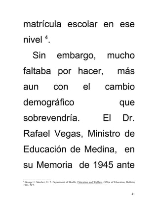 matrícula escolar en ese
                   4
nivel .
        Sin                   embargo,                                     mucho
faltaba por hacer,                                                                  más
aun                        con                       el                  cambio
demográfico                                                                           que
sobrevendría.                                                          El                Dr.
Rafael Vegas, Ministro de
Educación de Medina, en
su Memoria de 1945 ante
4
 George 1. Sánchez, U. 5. Department of Health, Education and Welfare, Office of Education, Bulletin
1963, N0 7.


                                                                                                 41
 