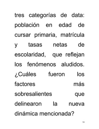 tres categorías de data:
población    en        edad    de
cursar primaria, matrícula
y    tasas        netas        de
escolaridad,      que reflejan
los fenómenos aludidos.
¿Cuáles        fueron         los
factores                      más
sobresalientes                que
delinearon        la      nueva
dinámica mencionada?
                                54
 