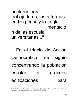 nocturno para
trabajadores; las reformas
en los pensa y la regla-
                    mentació
n de las escuela
universitarias...8”

       En el trienio de Acción
Democrática,                                          se                siguió
concentrando la población
escolar                                 en                      grandes
edificaciones                                                               para
8
   Pablo Izaguirre, Rafael Vegas, en Educadores Venezolanos, Meneven, Filial de Petróleos de
Venezuela, Caracas, Diciembre de 1981. Las negritas son nuestras.


                                                                                         86
 