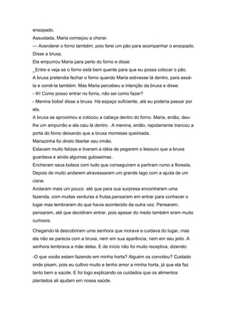 ensopado.
Assustada, Maria começou a chorar.
— Acenderei o forno também, pois farei um pão para acompanhar o ensopado.
Disse a bruxa.
Ela empurrou Maria para perto do forno e disse:
_Entre e veja se o forno está bem quente para que eu possa colocar o pão.
A bruxa pretendia fechar o forno quando Maria estivesse lá dentro, para assá-
la e comê-la também. Mas Maria percebeu a intenção da bruxa e disse:
- Ih! Como posso entrar no forno, não sei como fazer?
- Menina boba! disse a bruxa. Há espaço suficiente, até eu poderia passar por
ela.
A bruxa se aproximou e colocou a cabeça dentro do forno. Maria, então, deu-
lhe um empurrão e ela caiu lá dentro . A menina, então, rapidamente trancou a
porta do forno deixando que a bruxa morresse queimada.
Mariazinha foi direto libertar seu irmão.
Estavam muito felizes e tiveram a idéia de pegarem o tesouro que a bruxa
guardava e ainda algumas guloseimas .
Encheram seus bolsos com tudo que conseguiram e partiram rumo a floresta.
Depois de muito andarem atravessaram um grande lago com a ajuda de um
cisne.
Andaram mais um pouco até que para sua surpresa encontraram uma
fazenda, com muitas verduras e frutas,pensaram em entrar para conhecer o
lugar mas lembraram do que havia acontecido da outra vez. Pensaram,
pensaram, até que decidiram entrar, pois apesar do medo também eram muito
curiosos.

Chegando lá descobriram uma senhora que morava e cuidava do lugar, mas
ela não se parecia com a bruxa, nem em sua aparência, nem em seu jeito. A
senhora lembrava a mãe deles. E de início não foi muito receptiva, dizendo:

-O que vocês estam fazendo em minha horta? Alguém os convidou? Cuidado
onde pisam, pois eu cultivo muito e tenho amor a minha horta, já que ela faz
tanto bem a saúde. E foi logo explicando os cuidados que os alimentos
plantados ali ajudam em nossa saúde.
 
