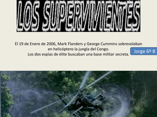 El 19 de Enero de 2006, Mark Flanders y George Cummins sobrevolaban
en helicóptero la jungla del Congo.
Jorge 6º B
Los dos espías de élite buscaban una base militar secreta.

 