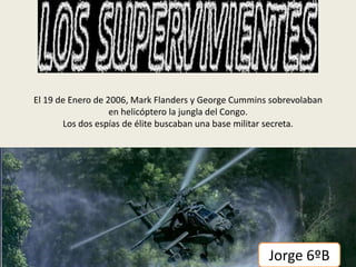 El 19 de Enero de 2006, Mark Flanders y George Cummins sobrevolaban
en helicóptero la jungla del Congo.
Los dos espías de élite buscaban una base militar secreta.

Jorge 6ºB

 