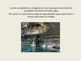 Los dos compañeros se refugiaron en una cueva que encontraron de
casualidad, al intentar encontrar agua.
Por suerte, la cueva tenía un lago con agua potable, peces para comer y
troncos para hacer un refugio.

 