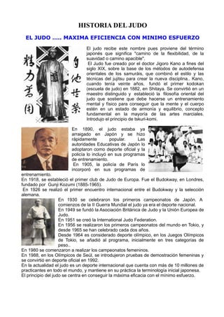 HISTORIA DEL JUDO
  EL JUDO ….. MAXIMA EFICIENCIA CON MINIMO ESFUERZO
                                El judo recibe este nombre pues proviene del término
                                japonés que significa quot;camino de la flexibilidad, de la
                                suavidad o camino apaciblequot;.
                                 El Judo fue creado por el doctor Jigoro Kano a fines del
                                siglo XIX, sobre la base de los métodos de autodefensa
                                orientales de los samuráis, que combinó el estilo y las
                                técnicas del jujitsu para crear la nueva disciplina.. Kano,
                                cuando tenía veinte años, fundó el primer kodokan
                                (escuela de judo) en 1882, en Shitaya. Se convirtió en un
                                maestro distinguido y estableció la filosofía oriental del
                                judo que sostiene que debe hacerse un entrenamiento
                                mental y físico para conseguir que la mente y el cuerpo
                                estén en un estado de armonía y equilibrio, concepto
                                fundamental en la mayoría de las artes marciales.
                                Introdujo el principio de tskuri-komi.

                        En 1890, el judo estaba ya
                        arraigado en Japón y se hizo
                        rápidamente         popular.    Las
                        autoridades Educativas de Japón lo
                        adoptaron como deporte oficial y la
                        policía lo incluyó en sus programas
                        de entrenamiento.
                         En 1905, la policía de París lo
                        incorporó en sus programas de
entrenamiento.
En 1918, se estableció el primer club de Judo de Europa. Fue el Budokway, en Londres,
fundado por Gunji Kozumi (1885-1965).
 En 1926 se realizó el primer encuentro internacional entre el Budokway y la selección
alemana.
                    En 1930 se celebraron los primeros campeonatos de Japón. A
                    comienzos de la II Guerra Mundial el judo ya era el deporte nacional.
                    En 1949 se fundó la Asociación Británica de Judo y la Unión Europea de
                    Judo.
                    En 1951 se creó la International Judo Federation.
                    En 1956 se realizaron los primeros campeonatos del mundo en Tokio, y
                    desde 1965 se han celebrado cada dos años.
                    Desde 1964 es considerado deporte olímpico, en los Juegos Olímpicos
                    de Tokio, se añadió al programa, inicialmente en tres categorías de
                    peso..
En 1980 se comenzaron a realizar los campeonatos femeninos.
En 1988, en los Olímpicos de Seúl, se introdujeron pruebas de demostración femeninas y
se convirtió en deporte oficial en 1992.
En la actualidad el judo es un deporte internacional que cuenta con más de 10 millones de
practicantes en todo el mundo, y mantiene en su práctica la terminología inicial japonesa.
El principio del judo se centra en conseguir la máxima eficacia con el mínimo esfuerzo.
 