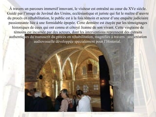 À travers un parcours immersif innovant, le visiteur est entraîné au cœur du XVe siècle. 
Guidé par l’image de Juvénal des Ursins, ecclésiastique et juriste qui fut le maître d’œuvre 
du procès en réhabilitation, le public est à la fois témoin et acteur d’une enquête judiciaire 
passionnante liée à une formidable épopée. Cette dernière est étayée par les témoignages 
historiques de ceux qui ont connu et côtoyé Jeanne de son vivant. Cette vingtaine de 
témoins est incarnée par des acteurs, dont les interventions reprennent des extraits 
authentiques du manuscrit du procès en réhabilitation, magnifiés à travers   une création 
audiovisuelle développée spécialement pour l’Historial. 
 