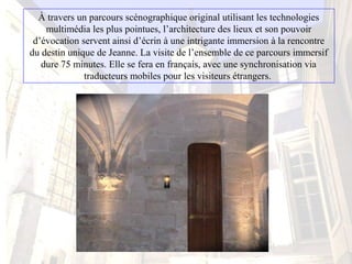 À travers un parcours scénographique original utilisant les technologies 
multimédia les plus pointues, l’architecture des lieux et son pouvoir 
d’évocation servent ainsi d’écrin à une intrigante immersion à la rencontre 
du destin unique de Jeanne. La visite de l’ensemble de ce parcours immersif 
dure 75 minutes. Elle se fera en français, avec une synchronisation via 
traducteurs mobiles pour les visiteurs étrangers. 
 
