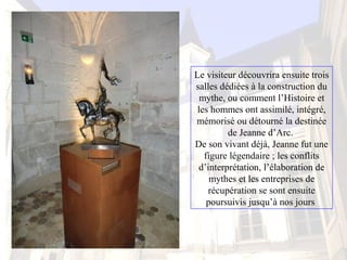 Le visiteur découvrira ensuite trois 
salles dédiées à la construction du 
mythe, ou comment l’Histoire et 
les hommes ont assimilé, intégré, 
mémorisé ou détourné la destinée 
de Jeanne d’Arc. 
De son vivant déjà, Jeanne fut une 
figure légendaire ; les conflits 
d’interprétation, l’élaboration de 
mythes et les entreprises de 
récupération se sont ensuite 
poursuivis jusqu’à nos jours 
 