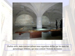 Parfois assis, mais souvent debout nous regardons défiler sur les murs les 
personnages témoins, qui nous content l’histoire de Jeanne .
 
