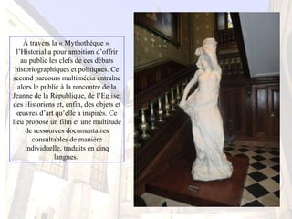 À travers la « Mythothèque », 
l’Historial a pour ambition d’offrir 
au public les clefs de ces débats 
historiographiques et politiques. Ce 
second parcours multimédia entraîne 
alors le public à la rencontre de la 
Jeanne de la République, de l’Eglise, 
des Historiens et, enfin, des objets et 
œuvres d’art qu’elle a inspirés. Ce 
lieu propose un film et une multitude 
de ressources documentaires 
consultables de manière 
individuelle, traduits en cinq 
langues. 
 