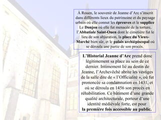 À Rouen, le souvenir de Jeanne d’Arc s’inscrit
dans différents lieux du patrimoine et du paysage
urbain où elle connut les épreuves et le supplice
Le Donjon où elle fut menacée de la torture,
l’Abbatiale Saint-Ouen dont le cimetière fut le
lieu de son abjuration, la place du Vieux-
Marché bien sûr, et le palais archiépiscopal où
se déroula une partie de son procès.
L’Historial Jeanne d’Arc prend donc
légitimement sa place au sein de ce
dernier. Intimement lié au destin de
Jeanne, l’Archevêché abrite les vestiges
de la salle dite de « l’Officialité », où fut
prononcée sa condamnation en 1431, et
où se déroula en 1456 son procès en
réhabilitation. Ce bâtiment d’une grande
qualité architecturale, porteur d’une
identité médiévale forte, est pour
la première fois accessible au public.
 