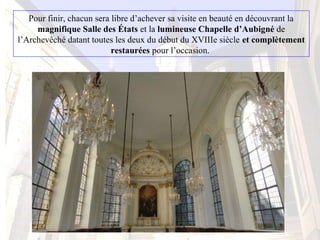 Pour finir, chacun sera libre d’achever sa visite en beauté en découvrant la
magnifique Salle des États et la lumineuse Chapelle d’Aubigné de
l’Archevêché datant toutes les deux du début du XVIIIe siècle et complètement
restaurées pour l’occasion.
 
