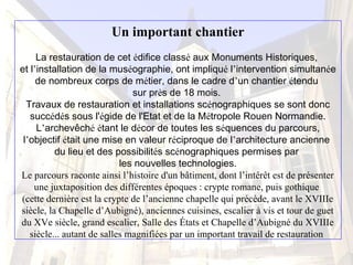 Un important chantier
La restauration de cet édifice classé aux Monuments Historiques,
et l’installation de la muséographie, ont impliqué l’intervention simultanée
de nombreux corps de métier, dans le cadre d’un chantier étendu
sur près de 18 mois.
Travaux de restauration et installations scénographiques se sont donc
succédés sous l'égide de l'Etat et de la Métropole Rouen Normandie.
L’archevêché étant le décor de toutes les séquences du parcours,
l’objectif était une mise en valeur réciproque de l’architecture ancienne
du lieu et des possibilités scénographiques permises par
les nouvelles technologies.
Le parcours raconte ainsi l’histoire d'un bâtiment, dont l’intérêt est de présenter
une juxtaposition des différentes époques : crypte romane, puis gothique
(cette dernière est la crypte de l’ancienne chapelle qui précède, avant le XVIIIe
siècle, la Chapelle d’Aubigné), anciennes cuisines, escalier à vis et tour de guet
du XVe siècle, grand escalier, Salle des États et Chapelle d’Aubigné du XVIIIe
siècle... autant de salles magnifiées par un important travail de restauration
 