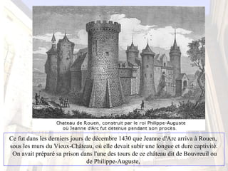 Ce fut dans les derniers jours de décembre 1430 que Jeanne d'Arc arriva à Rouen,
sous les murs du Vieux-Château, où elle devait subir une longue et dure captivité.
On avait préparé sa prison dans l'une des tours de ce château dit de Bouvreuil ou
de Philippe-Auguste,
 