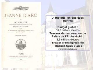 L‘ Historial en quelques
chiffres
Budget global :
10,6 millions d'euros
Travaux de restauration du
Palais de l'Archevêché :
8,6 millions d'euros
Travaux de muséographie de
l'Historial Jeanne d'Arc :
2 millions d'euros
 