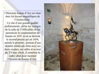 l’Historial Jeanne d’Arc est situé
dans les locaux magnifiques de
l’Archevêché.
Ce site d’une grande qualité
architecturale, abrite les vestiges
de la salle de l’Officialité où fut
prononcée la condamnation de
Jeanne en 1431 et où se déroula
le second procès qui en 1456,
annula le premier ; porteur d’une
identité médiévale forte avec ses
deux cryptes, ses salles et sa tour
du XVème siècle, il constitue le
cadre idéal pour raconter
l’histoire de Jeanne d’Arc.
 