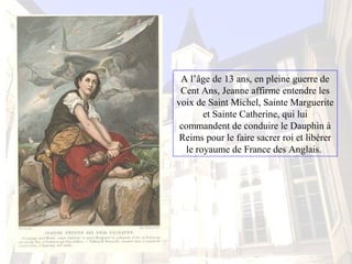 A l’âge de 13 ans, en pleine guerre de
Cent Ans, Jeanne affirme entendre les
voix de Saint Michel, Sainte Marguerite
et Sainte Catherine, qui lui
commandent de conduire le Dauphin à
Reims pour le faire sacrer roi et libérer
le royaume de France des Anglais.
 