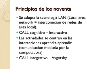 Principios de los noventa Se adopta la tecnología LAN (Local area network = interconexión de redes de área local). CALL cognitivo – interactivo Las actividades se centran en las interacciones aprendiz-aprendiz (comunicación mediada por la computadora) CALL integrativo – Vygotsky 