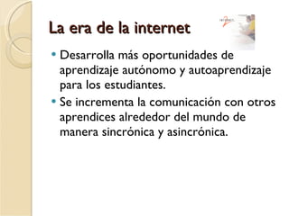La era de la internet Desarrolla más oportunidades de aprendizaje autónomo y autoaprendizaje para los estudiantes. Se incrementa la comunicación con otros aprendices alrededor del mundo de manera sincrónica y asincrónica. 