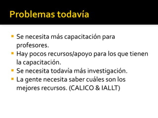 Se necesita más capacitación para profesores. Hay pocos recursos/apoyo para los que tienen la capacitación. Se necesita todavía más investigación. La gente necesita saber cuáles son los mejores recursos. (CALICO & IALLT)  