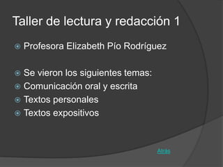 Taller de lectura y redacción 1
   Profesora Elizabeth Pío Rodríguez

 Se vieron los siguientes temas:
 Comunicación oral y escrita
 Textos personales
 Textos expositivos



                                    Atrás
 